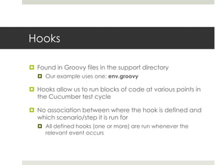 HooksFound in Groovy files in the support directoryOur example uses one: env.groovyHooks allow us to run blocks of code at various points in the Cucumber test cycleNo association between where the hook is defined and which scenario/step it is run forAll defined hooks (one or more) are run whenever the relevant event occurs 