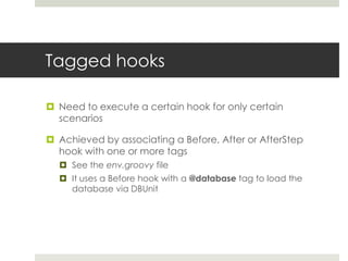 Tagged hooksNeed to execute a certain hook for only certain scenariosAchieved by associating a Before, After or AfterStep hook with one or more tagsSee the env.groovy fileIt uses a Before hook with a @database tag to load the database via DBUnit 