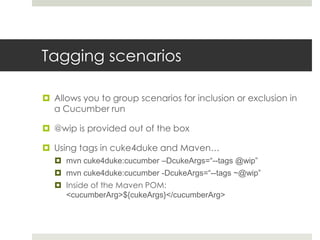 Tagging scenariosAllows you to group scenarios for inclusion or exclusion in a Cucumber run@wip is provided out of the boxUsing tags in cuke4duke and Maven…mvn cuke4duke:cucumber –DcukeArgs=“--tags @wip”mvn cuke4duke:cucumber -DcukeArgs=“--tags ~@wip”Inside of the Maven POM: <cucumberArg>${cukeArgs}</cucumberArg>