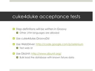 cuke4duke acceptance testsStep definitions will be written in GroovyOther JVM languages are allowedUse cuke4duke.GroovyDslUse WebDriver: http://code.google.com/p/seleniumTest web UIUse DbUnit: http://www.dbunit.org/Bulk load the database with known fixture data 