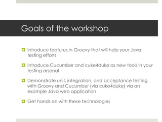 Goals of the workshopIntroduce features in Groovy that will help your Java testing effortsIntroduce Cucumber and cuke4duke as new tools in your testing arsenal  Demonstrate unit, integration, and acceptance testing with Groovy and Cucumber (via cuke4duke) via an example Java web applicationGet hands on with these technologies 