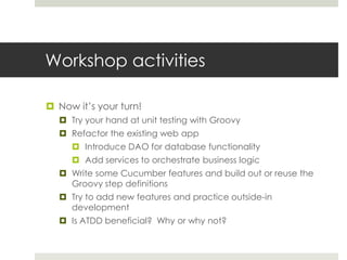 Workshop activitiesNow it’s your turn!Try your hand at unit testing with GroovyRefactor the existing web appIntroduce DAO for database functionalityAdd services to orchestrate business logicWrite some Cucumber features and build out or reuse the Groovy step definitionsTry to add new features and practice outside-in developmentIs ATDD beneficial?  Why or why not?
