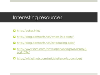 Interesting resourceshttp://cukes.info/http://blog.dannorth.net/whats-in-a-story/http://blog.dannorth.net/introducing-bdd/http://www.ibm.com/developerworks/java/library/j-pg11094/http://wiki.github.com/aslakhellesoy/cucumber/