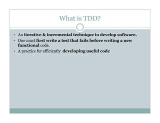 What is TDD?
An iterative & incremental technique to develop software.
One must first write a test that fails before writing a new
functional code.
A practice for efficiently developing useful code
 