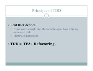 Principle of TDD
Kent Beck defines:
Never write a single line of code unless you have a failing
automated test.
Eliminate duplication.
TDD = TFA+ Refactoring.
 