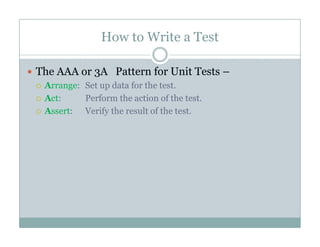 How to Write a Test
The AAA or 3A Pattern for Unit Tests –3
Arrange: Set up data for the test.
Act: Perform the action of the test.
A V if h l f hAssert: Verify the result of the test.
 