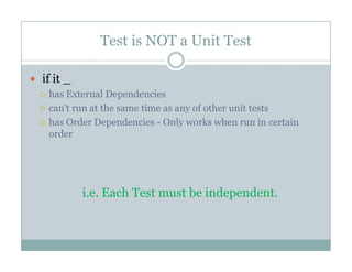 Test is NOT a Unit Test
if it _
has External Dependencies
can't run at the same time as any of other unit tests
h O d D d i O l k h i ihas Order Dependencies - Only works when run in certain
order
h b d di.e. Each Test must be independent.
 