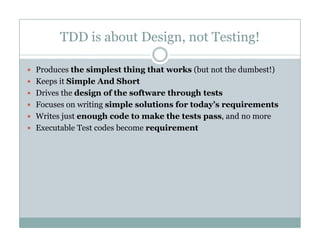 TDD is about Design, not Testing!
Produces the simplest thing that works (but not the dumbest!)
Keeps it Simple And Short
Drives the design of the software through tests
Focuses on writing simple solutions for today’s requirementsg p y q
Writes just enough code to make the tests pass, and no more
Executable Test codes become requirement
 