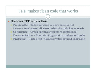 TDD makes clean code that works
How does TDD achieve this?
Predictable – Tells you when you are done or not
Learn – Teaches me all lessons that the code has to teach
Confidence – Green bar gives you more confidenceConfidence Green bar gives you more confidence
Documentation – Good starting point to understand code
Protection – Puts a test- harness (yoke) around your code
 