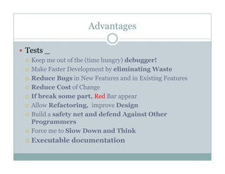 Advantages
Tests _
Keep me out of the (time hungry) debugger!
Make Faster Development by eliminating Waste
R d B i N F d i E i i FReduce Bugs in New Features and in Existing Features
Reduce Cost of Change
If break some part, Red Bar appearIf break some part, Red Bar appear
Allow Refactoring, improve Design
Build a safety net and defend Against Other
PProgrammers
Force me to Slow Down and Think
Executable documentationExecutable documentation
 