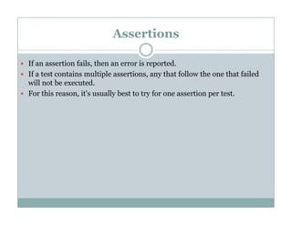 Assertions
If an assertion fails, then an error is reported.
If a test contains multiple assertions, any that follow the one that failed
will not be executed.
For this reason, it's usually best to try for one assertion per test.
 