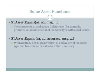 Some Asset Functions
STAssertEquals(a1, a2, msg, ...)q ( , , g, )
The arguments a1 and a2 are C datatypes (for example,
primitive values or structs) of the same type with equal values.
STAssertEquals (a1, a2, accuracy, msg, ...)
WithAccuracy The C scalar values a1 and a2 are of the sameWithAccuracy The C scalar values a1 and a2 are of the same
type and have the same value to within ±accuracy.
 