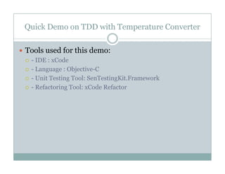 Quick Demo on TDD with Temperature Converter
Tools used for this demo:
- IDE : xCode
- Language : Objective-C
U i T i T l S T i Ki F k- Unit Testing Tool: SenTestingKit.Framework
- Refactoring Tool: xCode Refactor
 