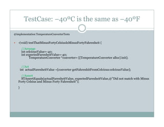 TestCase: –40ºC is the same as –40ºF
@implementation TemperatureConverterTests
-(void) testThatMinusFortyCelsiusIsMinusFortyFahrenheit {
//Arrange
int celciousValue=-40;
int expectedFarenheitValue=-40;int expectedFarenheitValue 40;
TemperatureConverter *converter= [[TemperatureConverter alloc] init];
//Act
int actualFarenheitValue =[converter getFahrenhitFromCelcious:celciousValue];
//Assert
STAssertEquals(actualFarenheitValue, expectedFarenheitValue,@"Did not match with Minus
Forty Celsius and Minus Forty Fahrenheit");
}}
 