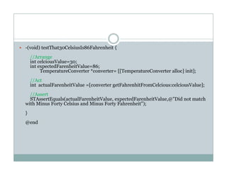 -(void) testThat30CelsiusIs86Fahrenheit {
//Arrange
int celciousValue=30;
int expectedFarenheitValue=86;
TemperatureConverter *converter= [[TemperatureConverter alloc] init];
//Act
int actualFarenheitValue =[converter getFahrenhitFromCelcious:celciousValue];
//Assert
STAssertEquals(actualFarenheitValue expectedFarenheitValue @"Did not matchSTAssertEquals(actualFarenheitValue, expectedFarenheitValue,@ Did not match
with Minus Forty Celsius and Minus Forty Fahrenheit");
}
d@end
 