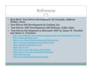 References
Kent Beck: Test-Driven Development: By Example, Addison-
Wesley 2002Wesley, 2002.
Test-Driven iOS Development by Graham Lee
Test Driven .NET Development with FitNesse, Gojko Adzic
Test-Driven Development in Microsoft NET by James W NewkirkTest Driven Development in Microsoft .NET by James W. Newkirk
and Alexei A. Vorontsov
http://www.slideshare.net/nashjain/acceptance-test-driven-development-350264
http://blogs.agilefaqs.com/
http://www objectwind com/present/FitNesse htmhttp://www.objectwind.com/present/FitNesse.htm
http://www.xprogramming.com/software.htm
http://testdrivendeveloper.com/
http://fit.c2.com/
h //fi / iki i l dhttp://fit.c2.com/wiki.cgi?JavaDownloads
http://fit.c2.com/wiki.cgi?DotNetDownloads
http://fitnesse.org/
http://sourceforge.net/projects/fitnesse
 
