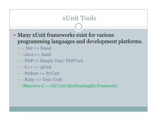 xUnit Tools
Many xUnit frameworks exist for variousy
programming languages and development platforms.
- .Net >> Nunit
i- Java >> Junit
- PHP>> Simple Test/ PHPUnit
- C++ >> gUnitC++ >> gUnit
- Python >> PyUnit
- Ruby >> Test::Unit
Objective-C >>OCUnit (SenTestingKit.Frameork)
 