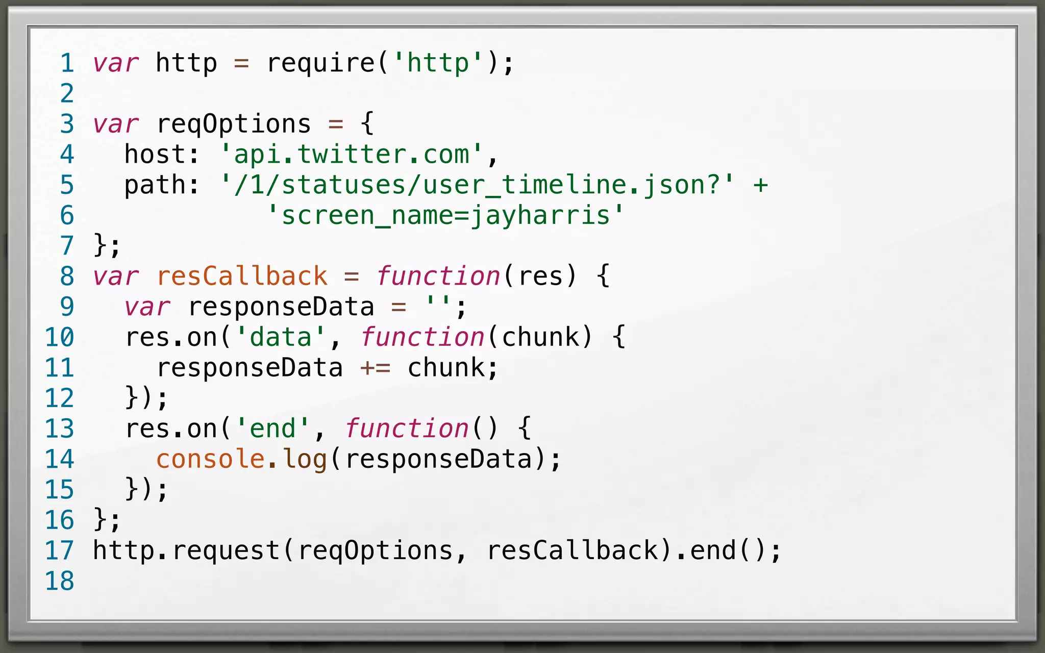 1
2
3
4
5
6
7
8
9
10
11
12
13
14
15
16
17
18

var http = require('http');
var reqOptions = {
host: 'api.twitter.com',
path: '/1/statuses/user_timeline.json?' +
'screen_name=jayharris'
};
var resCallback = function(res) {
var responseData = '';
res.on('data', function(chunk) {
responseData += chunk;
});
res.on('end', function() {
console.log(responseData);
});
};
http.request(reqOptions, resCallback).end();

 