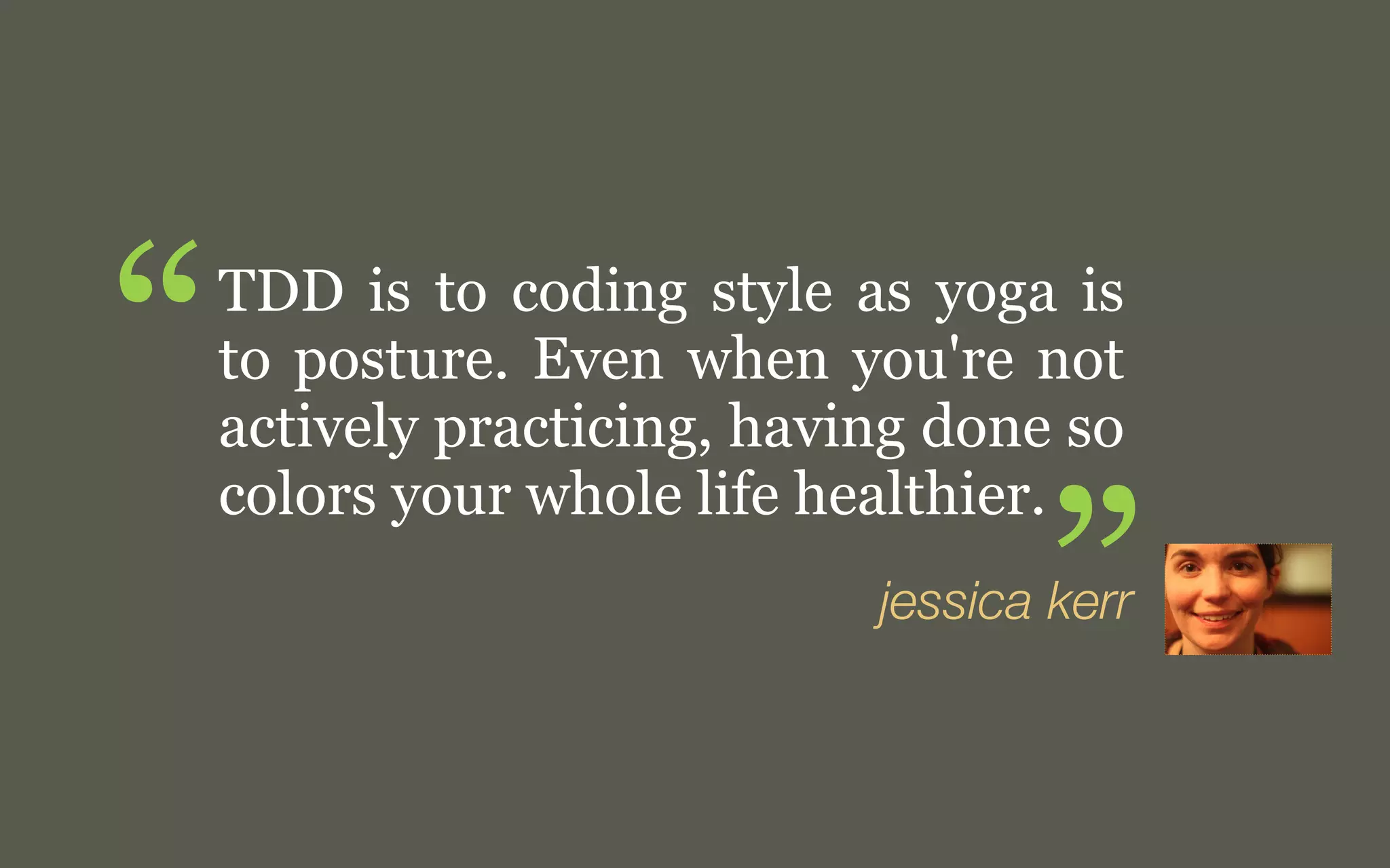 “

TDD is to coding style as yoga is
to posture. Even when you're not
actively practicing, having done so
colors your whole life healthier.

”

j. kerr

 