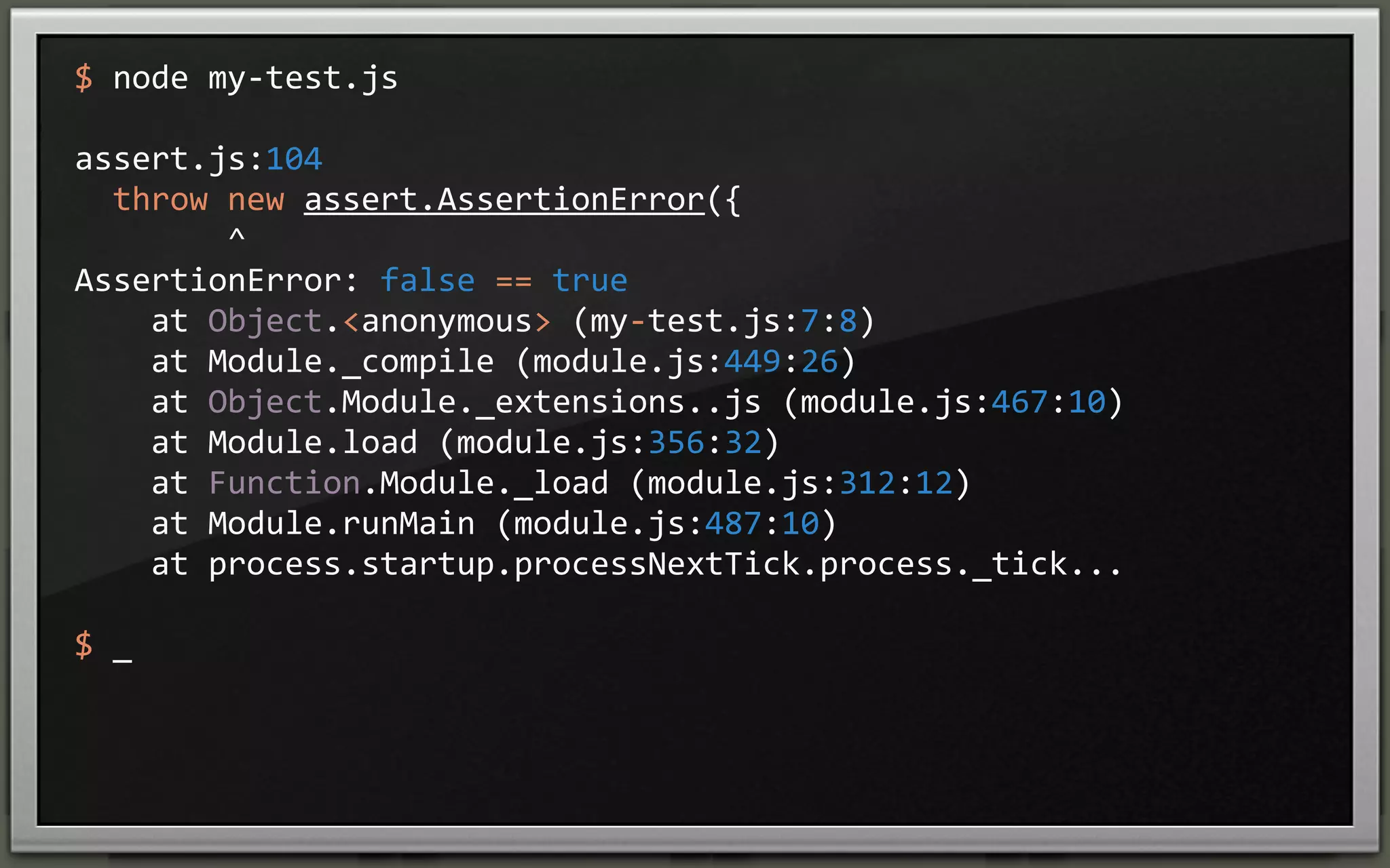 $	
  node	
  my-­‐test.js
assert.js:104
	
  	
  throw	
  new	
  assert.AssertionError({
	
  	
  	
  	
  	
  	
  	
  	
  ^
AssertionError:	
  false	
  ==	
  true
	
  	
  	
  	
  at	
  Object.<anonymous>	
  (my-­‐test.js:7:8)
	
  	
  	
  	
  at	
  Module._compile	
  (module.js:449:26)
	
  	
  	
  	
  at	
  Object.Module._extensions..js	
  (module.js:467:10)
	
  	
  	
  	
  at	
  Module.load	
  (module.js:356:32)
	
  	
  	
  	
  at	
  Function.Module._load	
  (module.js:312:12)
	
  	
  	
  	
  at	
  Module.runMain	
  (module.js:487:10)
	
  	
  	
  	
  at	
  process.startup.processNextTick.process._tick...
$	
  _

 