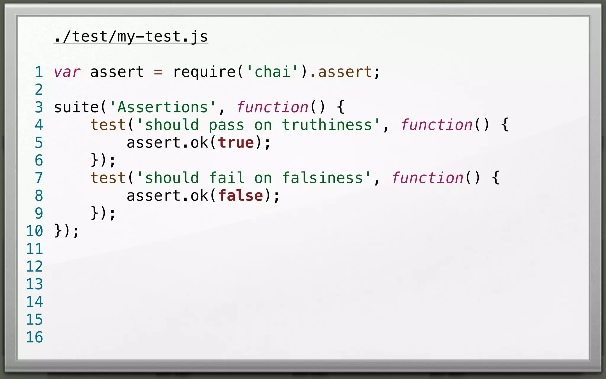./test/my-test.js
1 var assert = require('chai').assert;
2
3 suite('Assertions', function() {
test('should pass on truthiness', function() {
4
assert.ok(true);
5
});
6
test('should fail on falsiness', function() {
7
assert.ok(false);
8
});
9
10 });
11
12
13
14
15
16

 