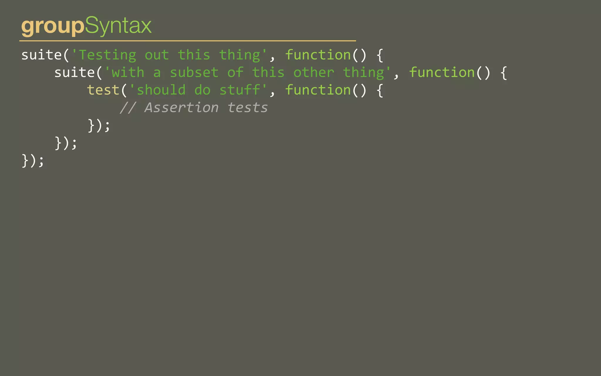 groupSyntax
suite('Testing	
  out	
  this	
  thing',	
  function()	
  {
	
  	
  	
  	
  suite('with	
  a	
  subset	
  of	
  this	
  other	
  thing',	
  function()	
  {
	
  	
  	
  	
  	
  	
  	
  	
  test('should	
  do	
  stuff',	
  function()	
  {
	
  	
  	
  	
  	
  	
  	
  	
  	
  	
  	
  	
  //	
  Assertion	
  tests
	
  	
  	
  	
  	
  	
  	
  	
  });
	
  	
  	
  	
  });
});

 