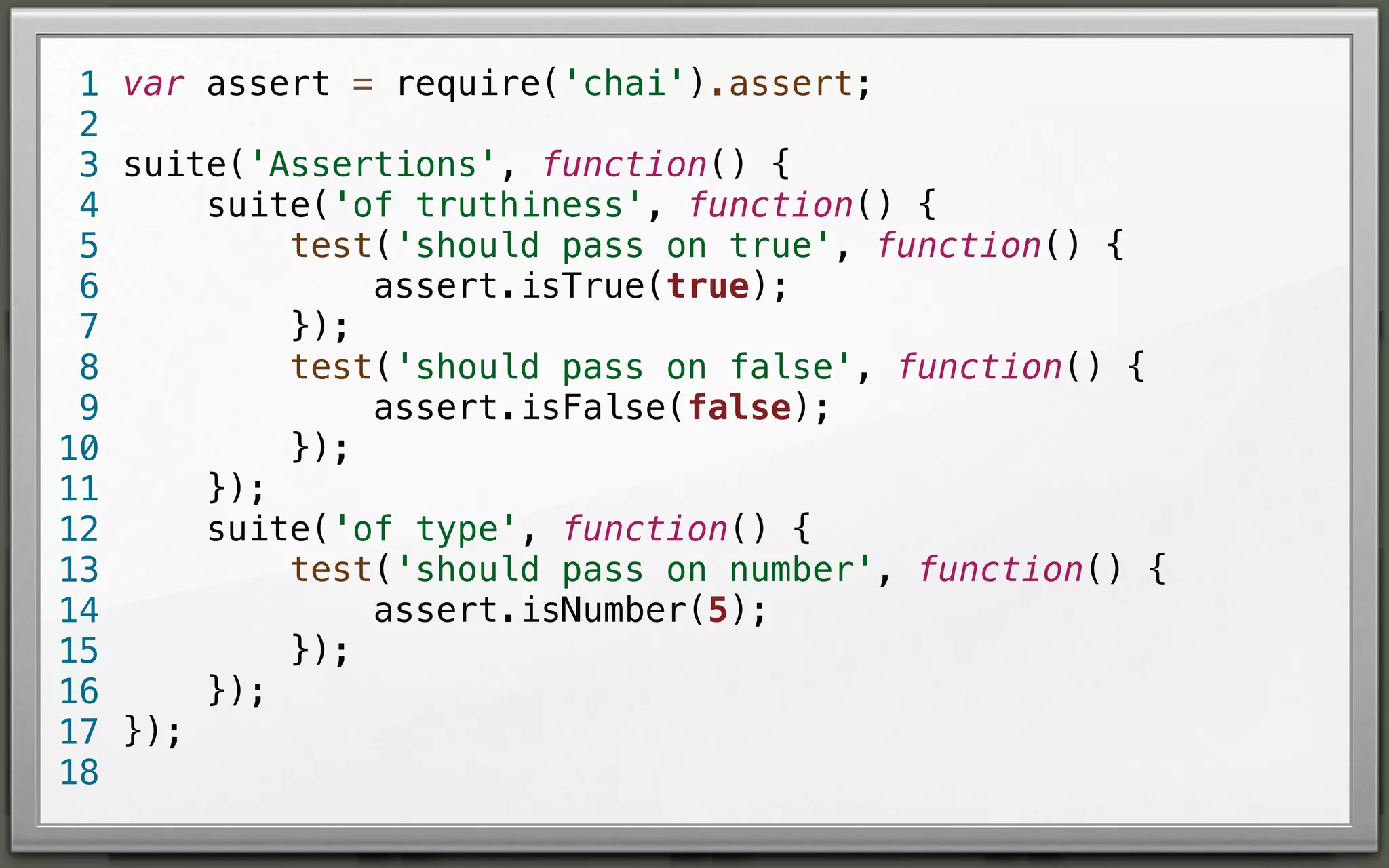 1 var assert = require('chai').assert;
2
3 suite('Assertions', function() {
suite('of truthiness', function() {
4
test('should pass on true', function() {
5
assert.isTrue(true);
6
});
7
test('should pass on false', function() {
8
assert.isFalse(false);
9
});
10
});
11
suite('of type', function() {
12
test('should pass on number', function() {
13
assert.isNumber(5);
14
});
15
});
16
17 });
18

 