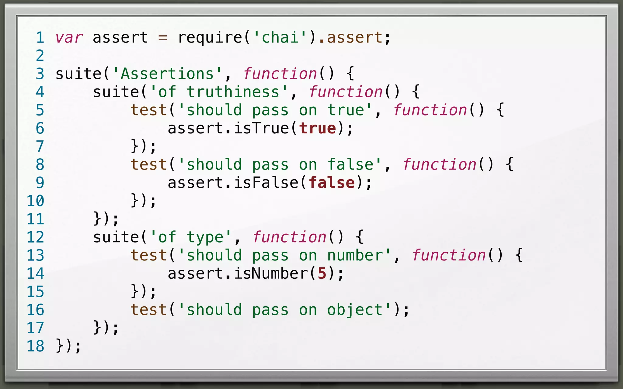 1 var assert = require('chai').assert;
2
3 suite('Assertions', function() {
suite('of truthiness', function() {
4
test('should pass on true', function() {
5
assert.isTrue(true);
6
});
7
test('should pass on false', function() {
8
assert.isFalse(false);
9
});
10
});
11
suite('of type', function() {
12
test('should pass on number', function() {
13
assert.isNumber(5);
14
});
15
test('should pass on object');
16
});
17
18 });

 