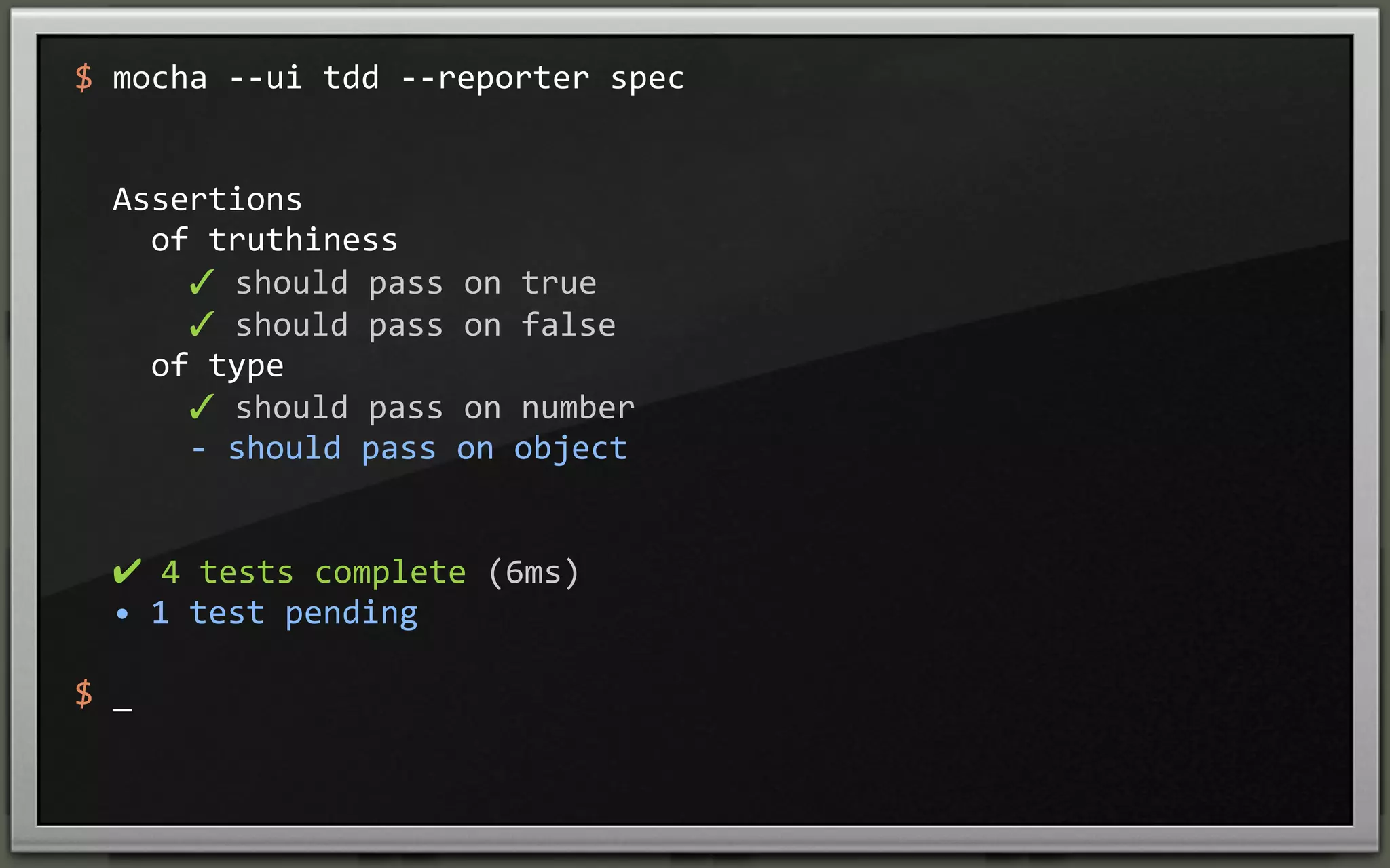 $	
  mocha	
  -­‐-­‐ui	
  tdd	
  -­‐-­‐reporter	
  spec

	
  	
  Assertions
	
  	
  	
  	
  of	
  truthiness
	
  	
  	
  	
  	
  	
  ✓	
  should	
  pass	
  on	
  true	
  
	
  	
  	
  	
  	
  	
  ✓	
  should	
  pass	
  on	
  false	
  
	
  	
  	
  	
  of	
  type
	
  	
  	
  	
  	
  	
  ✓	
  should	
  pass	
  on	
  number	
  
	
  	
  	
  	
  	
  	
  -­‐	
  should	
  pass	
  on	
  object

	
  	
  ✔	
  4	
  tests	
  complete	
  (6ms)
	
  	
  •	
  1	
  test	
  pending
$	
  _

 