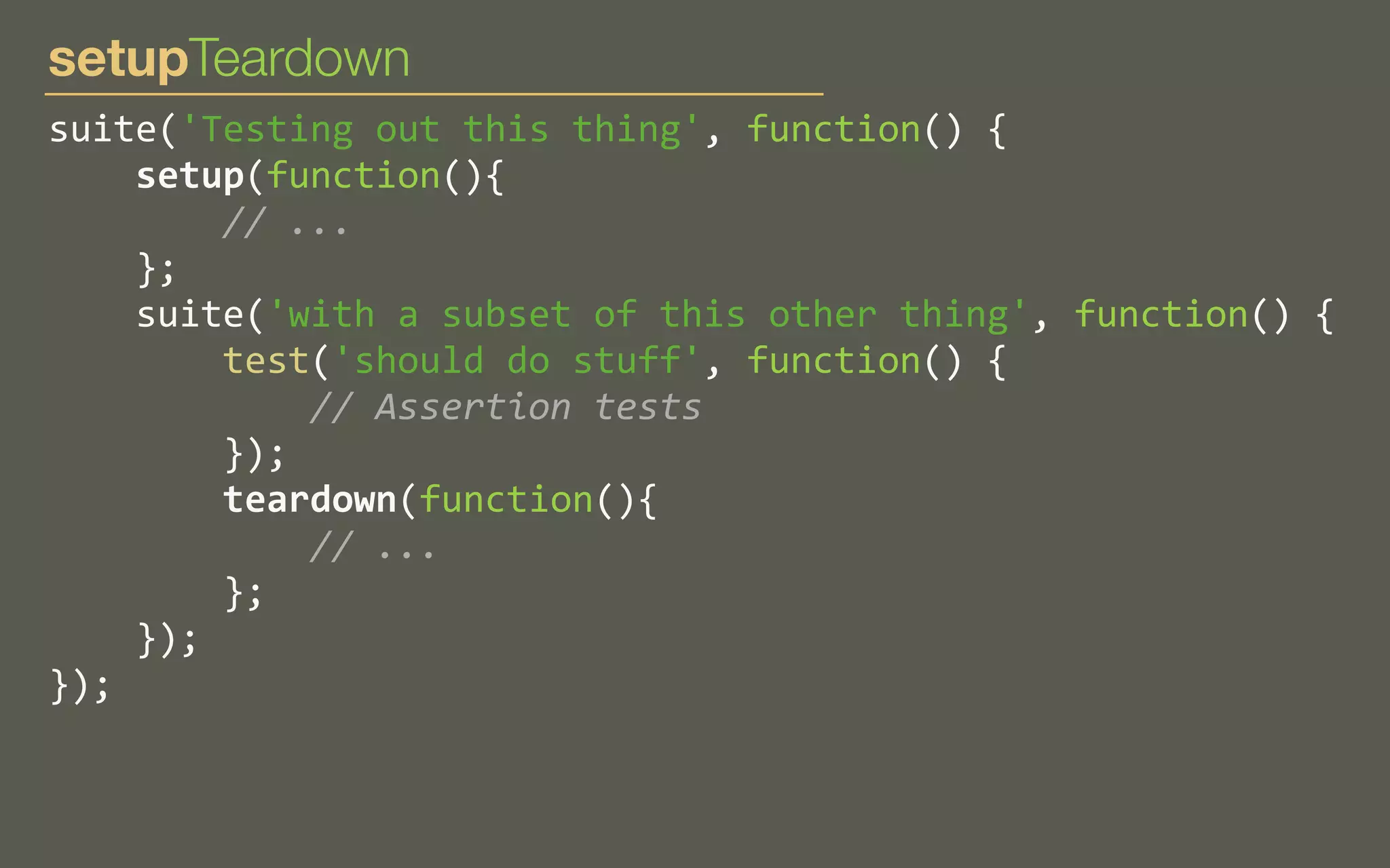 setupTeardown
suite('Testing	
  out	
  this	
  thing',	
  function()	
  {
	
  	
  	
  	
  setup(function(){
	
  	
  	
  	
  	
  	
  	
  	
  //	
  ...
	
  	
  	
  	
  };
	
  	
  	
  	
  suite('with	
  a	
  subset	
  of	
  this	
  other	
  thing',	
  function()	
  {
	
  	
  	
  	
  	
  	
  	
  	
  test('should	
  do	
  stuff',	
  function()	
  {
	
  	
  	
  	
  	
  	
  	
  	
  	
  	
  	
  	
  //	
  Assertion	
  tests
	
  	
  	
  	
  	
  	
  	
  	
  });
	
  	
  	
  	
  	
  	
  	
  	
  teardown(function(){
	
  	
  	
  	
  	
  	
  	
  	
  	
  	
  	
  	
  //	
  ...
	
  	
  	
  	
  	
  	
  	
  	
  };
	
  	
  	
  	
  });
});

 