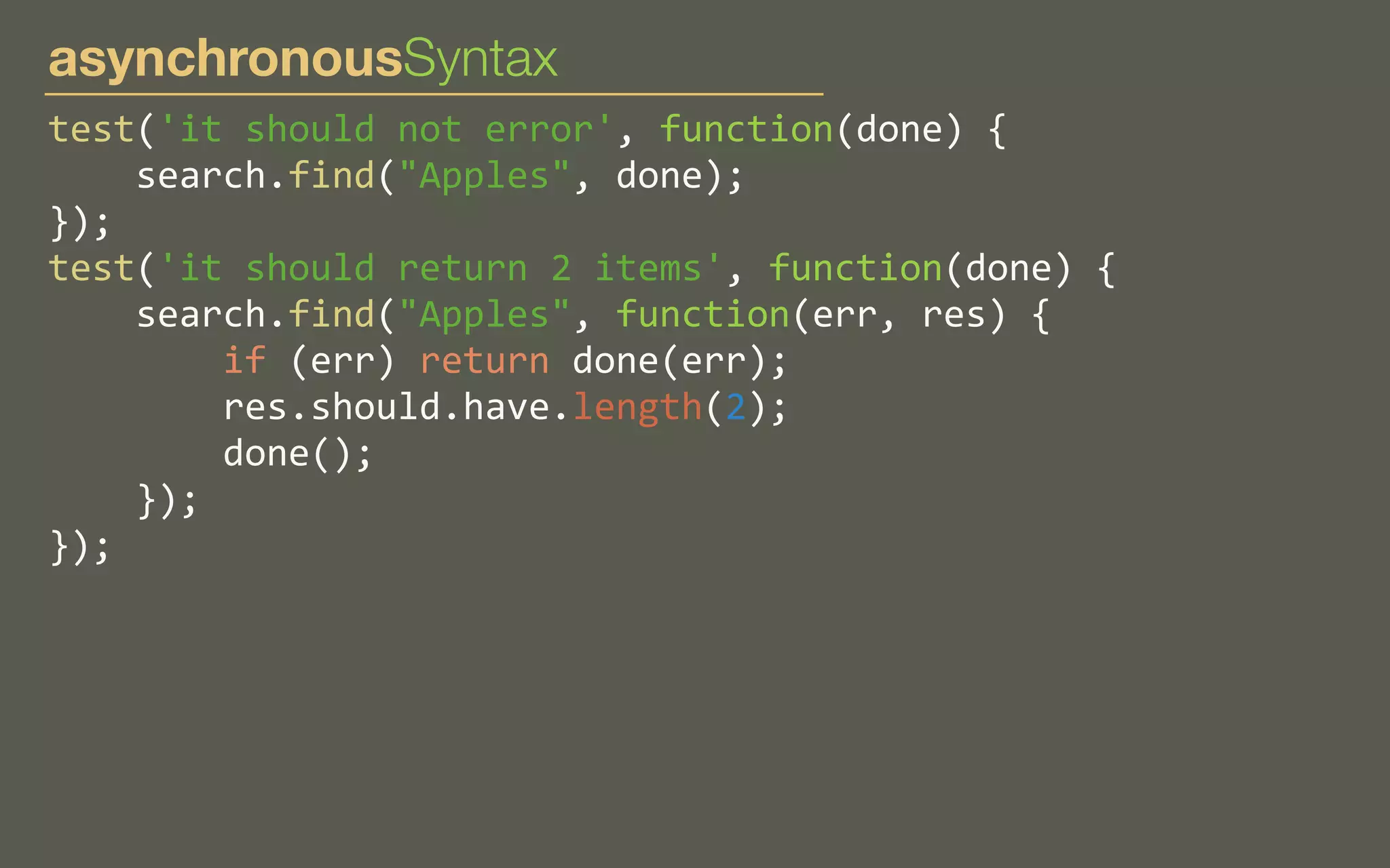 asynchronousSyntax
test('it	
  should	
  not	
  error',	
  function(done)	
  {
	
  	
  	
  	
  search.find("Apples",	
  done);
});
test('it	
  should	
  return	
  2	
  items',	
  function(done)	
  {
	
  	
  	
  	
  search.find("Apples",	
  function(err,	
  res)	
  {
	
  	
  	
  	
  	
  	
  	
  	
  if	
  (err)	
  return	
  done(err);
	
  	
  	
  	
  	
  	
  	
  	
  res.should.have.length(2);
	
  	
  	
  	
  	
  	
  	
  	
  done();
	
  	
  	
  	
  });
});

 