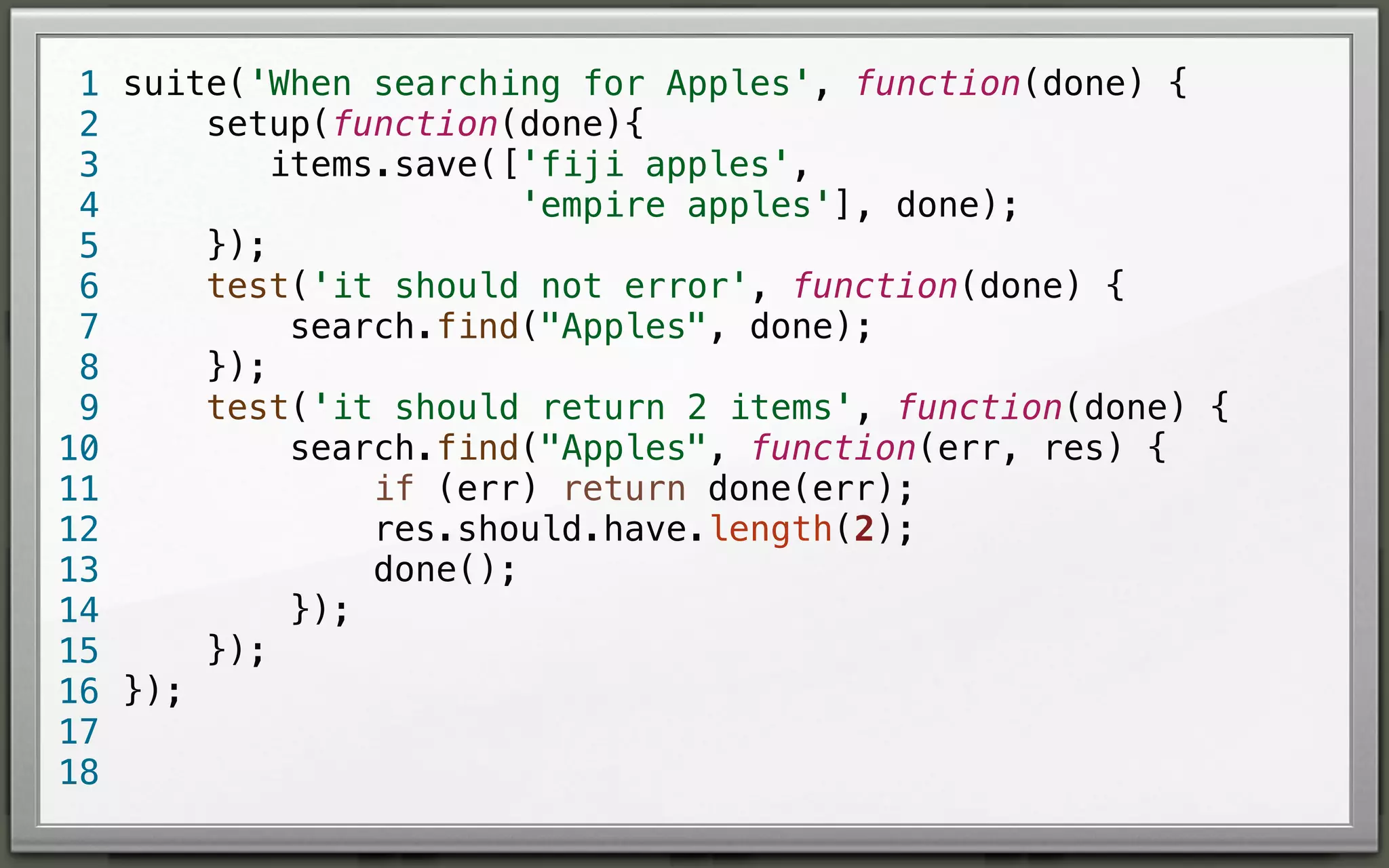 1 suite('When searching for Apples', function(done) {
setup(function(done){
2
items.save(['fiji apples',
3
'empire apples'], done);
4
});
5
test('it should not error', function(done) {
6
search.find("Apples", done);
7
});
8
test('it should return 2 items', function(done) {
9
search.find("Apples", function(err, res) {
10
if (err) return done(err);
11
res.should.have.length(2);
12
done();
13
});
14
});
15
16 });
17
18

 