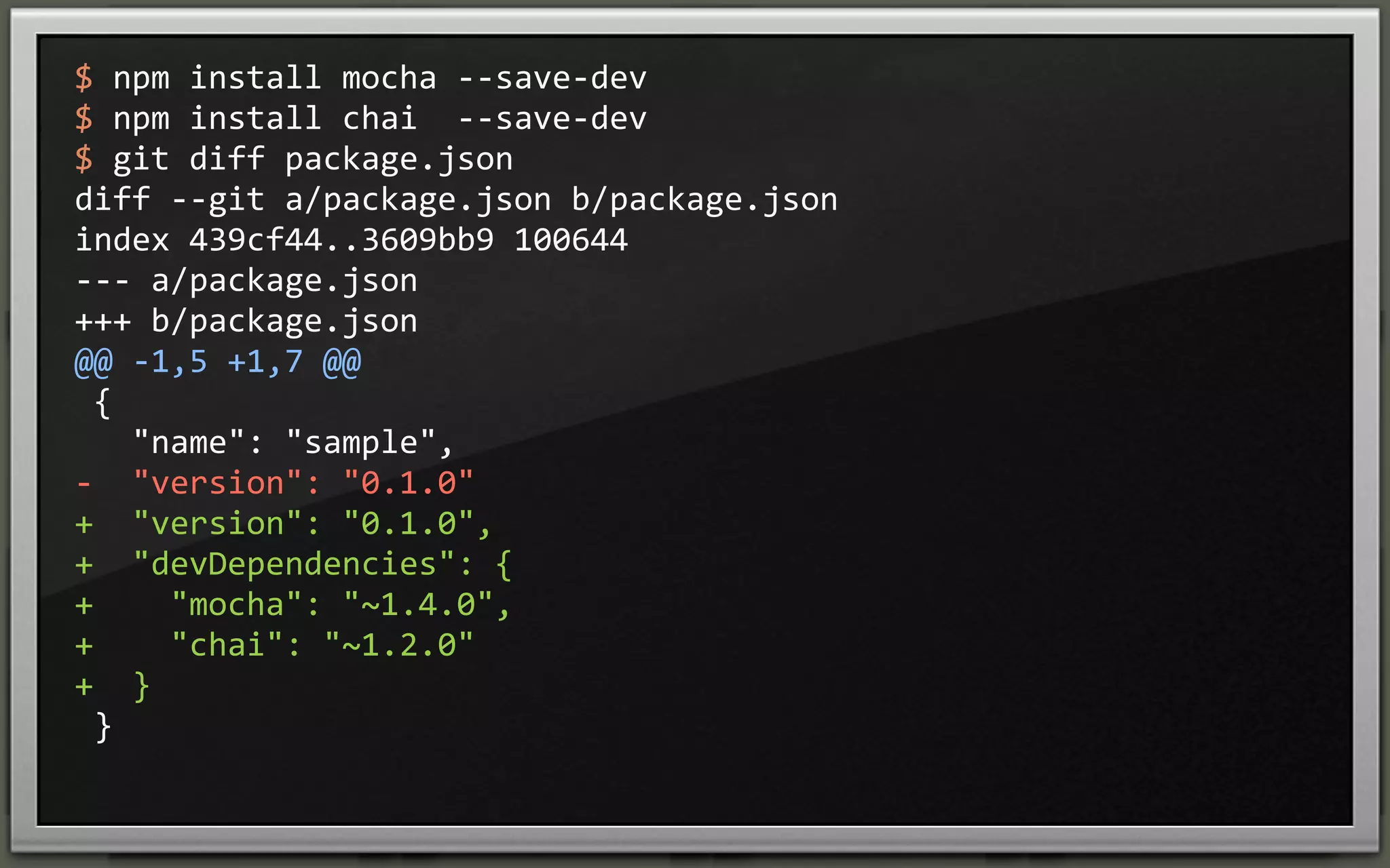 $	
  npm	
  install	
  mocha	
  -­‐-­‐save-­‐dev
$	
  npm	
  install	
  chai	
  	
  -­‐-­‐save-­‐dev
$	
  git	
  diff	
  package.json	
  
diff	
  -­‐-­‐git	
  a/package.json	
  b/package.json
index	
  439cf44..3609bb9	
  100644
-­‐-­‐-­‐	
  a/package.json
+++	
  b/package.json
@@	
  -­‐1,5	
  +1,7	
  @@
	
  {
	
  	
  	
  "name":	
  "sample",
-­‐	
  	
  "version":	
  "0.1.0"
+	
  	
  "version":	
  "0.1.0",
+	
  	
  "devDependencies":	
  {
+	
  	
  	
  	
  "mocha":	
  "~1.4.0",
+	
  	
  	
  	
  "chai":	
  "~1.2.0"
+	
  	
  }
	
  }

 