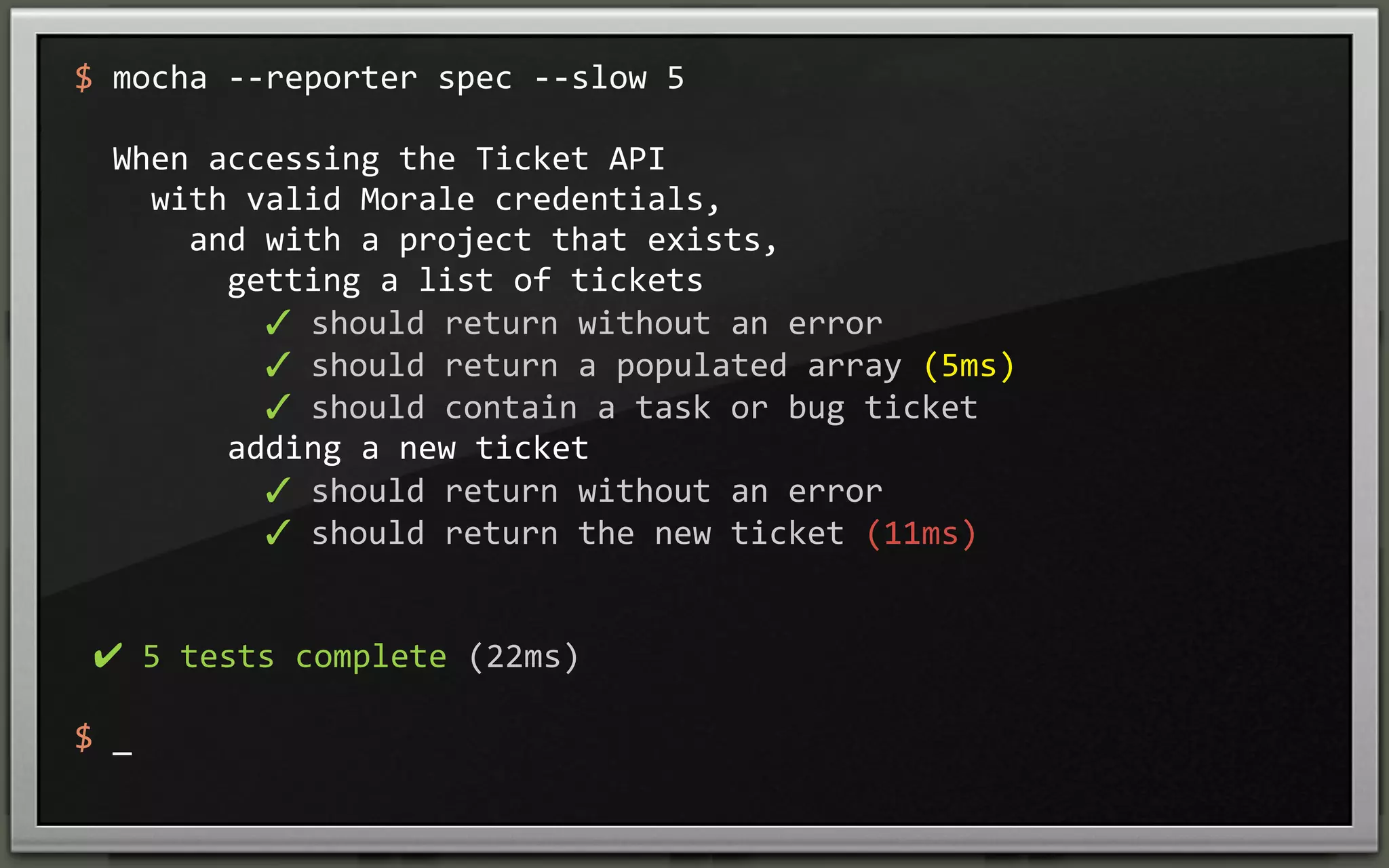 $	
  mocha	
  -­‐-­‐reporter	
  spec	
  -­‐-­‐slow	
  5
	
  	
  When	
  accessing	
  the	
  Ticket	
  API
	
  	
  	
  	
  with	
  valid	
  Morale	
  credentials,
	
  	
  	
  	
  	
  	
  and	
  with	
  a	
  project	
  that	
  exists,
	
  	
  	
  	
  	
  	
  	
  	
  getting	
  a	
  list	
  of	
  tickets
	
  	
  	
  	
  	
  	
  	
  	
  	
  	
  ✓	
  should	
  return	
  without	
  an	
  error	
  
	
  	
  	
  	
  	
  	
  	
  	
  	
  	
  ✓	
  should	
  return	
  a	
  populated	
  array	
  (5ms)
	
  	
  	
  	
  	
  	
  	
  	
  	
  	
  ✓	
  should	
  contain	
  a	
  task	
  or	
  bug	
  ticket	
  
	
  	
  	
  	
  	
  	
  	
  	
  adding	
  a	
  new	
  ticket
	
  	
  	
  	
  	
  	
  	
  	
  	
  	
  ✓	
  should	
  return	
  without	
  an	
  error	
  
	
  	
  	
  	
  	
  	
  	
  	
  	
  	
  ✓	
  should	
  return	
  the	
  new	
  ticket	
  (11ms)

	
  ✔	
  5	
  tests	
  complete	
  (22ms)
$	
  _

 