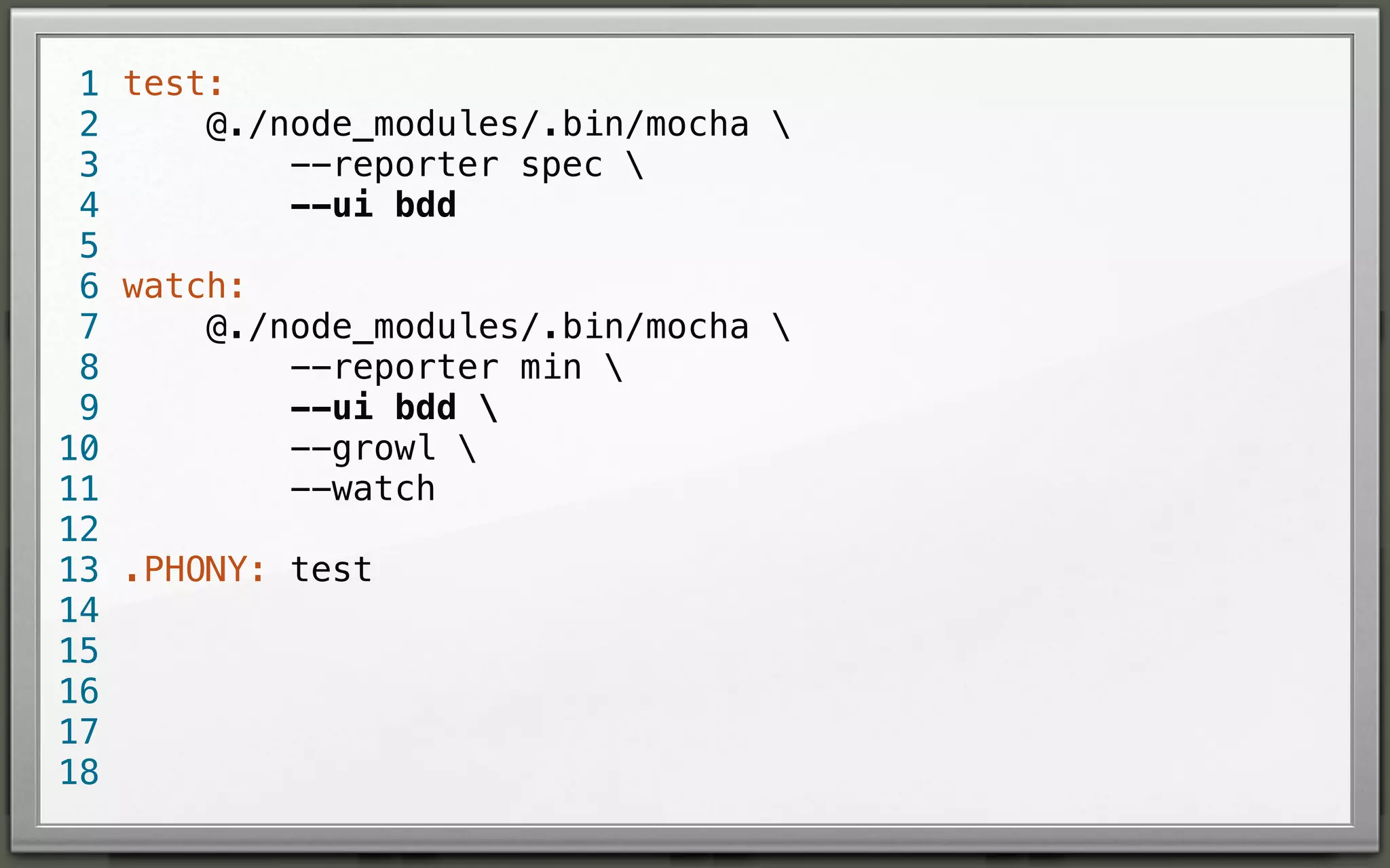 1 test:
@./node_modules/.bin/mocha 
2
--reporter spec 
3
--ui bdd
4
5
6 watch:
@./node_modules/.bin/mocha 
7
--reporter min 
8
--ui bdd 
9
--growl 
10
--watch
11
12
13 .PHONY: test
14
15
16
17
18

 