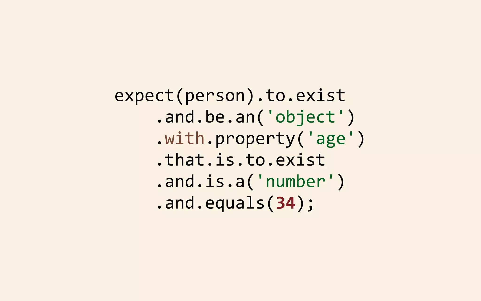 expect(person).to.exist
	
  	
  	
  	
  .and.be.an('object')
	
  	
  	
  	
  .with.property('age')
	
  	
  	
  	
  .that.is.to.exist
	
  	
  	
  	
  .and.is.a('number')
	
  	
  	
  	
  .and.equals(34);

 
