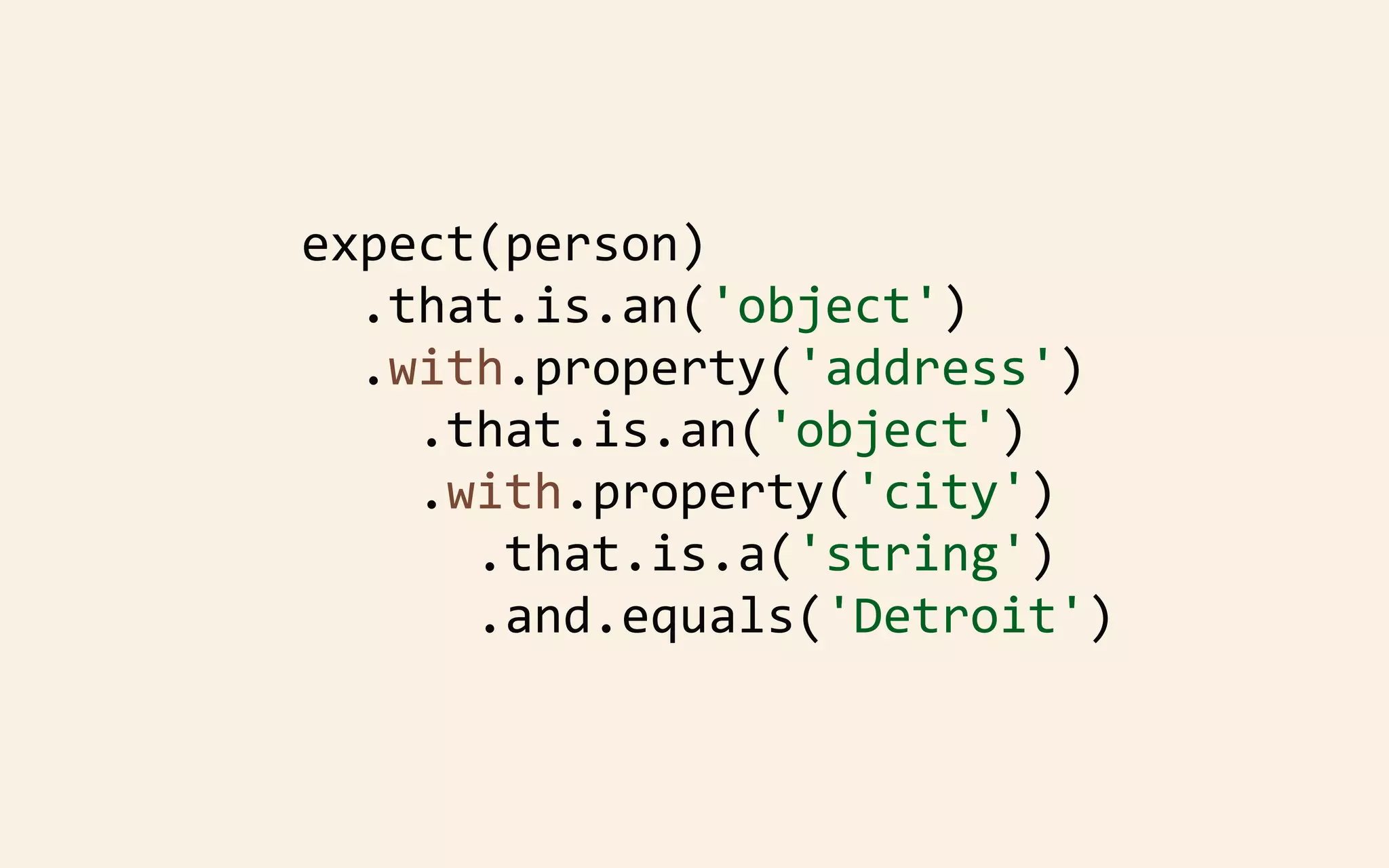 expect(person)
	
  	
  .that.is.an('object')
	
  	
  .with.property('address')
	
  	
  	
  	
  .that.is.an('object')
	
  	
  	
  	
  .with.property('city')
	
  	
  	
  	
  	
  	
  .that.is.a('string')
	
  	
  	
  	
  	
  	
  .and.equals('Detroit')

 
