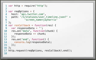 1
2
3
4
5
6
7
8
9
10
11
12
13
14
15
16
17
18

var http = require('http');
var reqOptions = {
host: 'api.twitter.com',
path: '/1/statuses/user_timeline.json?' +
'screen_name=jayharris'
};
var resCallback = function(res) {
var responseData = '';
res.on('data', function(chunk) {
responseData += chunk;
});
res.on('end', function() {
console.log(responseData);
});
};
http.request(reqOptions, resCallback).end();

 