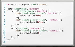 1 var assert = require('chai').assert;
2
3 suite('Assertions', function() {
suite('of truthiness', function() {
4
test('should pass on true', function() {
5
assert.isTrue(true);
6
});
7
test('should pass on false', function() {
8
assert.isFalse(false);
9
});
10
});
11
suite('of type', function() {
12
test('should pass on number', function() {
13
assert.isNumber(5);
14
});
15
});
16
17 });
18

 