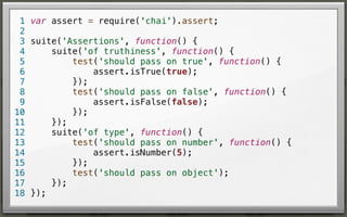 1 var assert = require('chai').assert;
2
3 suite('Assertions', function() {
suite('of truthiness', function() {
4
test('should pass on true', function() {
5
assert.isTrue(true);
6
});
7
test('should pass on false', function() {
8
assert.isFalse(false);
9
});
10
});
11
suite('of type', function() {
12
test('should pass on number', function() {
13
assert.isNumber(5);
14
});
15
test('should pass on object');
16
});
17
18 });

 