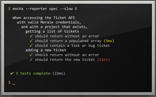 $	
  mocha	
  -­‐-­‐reporter	
  spec	
  -­‐-­‐slow	
  5
	
  	
  When	
  accessing	
  the	
  Ticket	
  API
	
  	
  	
  	
  with	
  valid	
  Morale	
  credentials,
	
  	
  	
  	
  	
  	
  and	
  with	
  a	
  project	
  that	
  exists,
	
  	
  	
  	
  	
  	
  	
  	
  getting	
  a	
  list	
  of	
  tickets
	
  	
  	
  	
  	
  	
  	
  	
  	
  	
  ✓	
  should	
  return	
  without	
  an	
  error	
  
	
  	
  	
  	
  	
  	
  	
  	
  	
  	
  ✓	
  should	
  return	
  a	
  populated	
  array	
  (5ms)
	
  	
  	
  	
  	
  	
  	
  	
  	
  	
  ✓	
  should	
  contain	
  a	
  task	
  or	
  bug	
  ticket	
  
	
  	
  	
  	
  	
  	
  	
  	
  adding	
  a	
  new	
  ticket
	
  	
  	
  	
  	
  	
  	
  	
  	
  	
  ✓	
  should	
  return	
  without	
  an	
  error	
  
	
  	
  	
  	
  	
  	
  	
  	
  	
  	
  ✓	
  should	
  return	
  the	
  new	
  ticket	
  (11ms)

	
  ✔	
  5	
  tests	
  complete	
  (22ms)
$	
  _

 