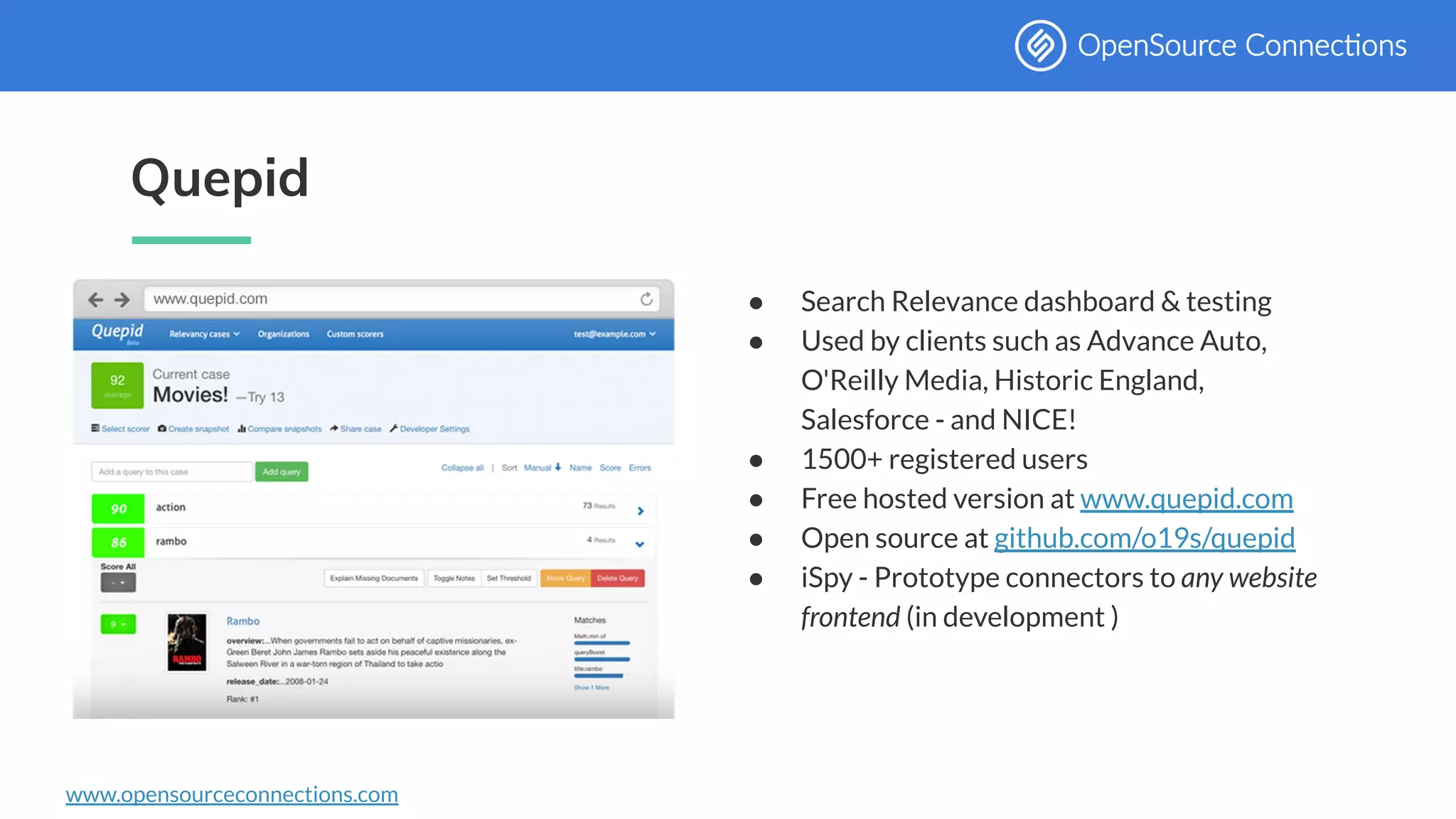 www.opensourceconnections.com
Quepid
● Search Relevance dashboard & testing
● Used by clients such as Advance Auto,
O'Reilly Media, Historic England,
Salesforce - and NICE!
● 1500+ registered users
● Free hosted version at www.quepid.com
● Open source at github.com/o19s/quepid
● iSpy - Prototype connectors to any website
frontend (in development )
 