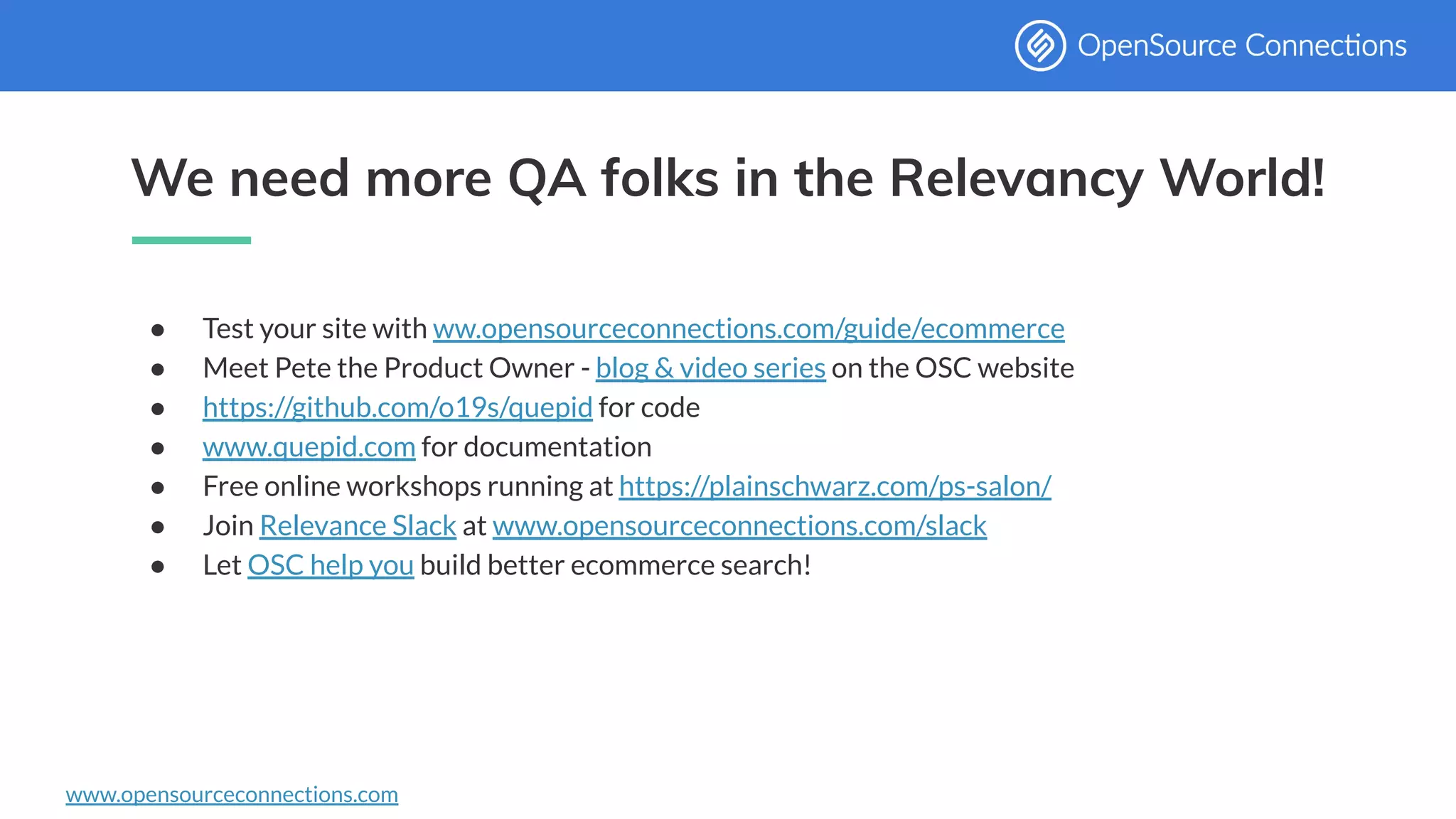 www.opensourceconnections.com
We need more QA folks in the Relevancy World!
● Test your site with ww.opensourceconnections.com/guide/ecommerce
● Meet Pete the Product Owner - blog & video series on the OSC website
● https://github.com/o19s/quepid for code
● www.quepid.com for documentation
● Free online workshops running at https://plainschwarz.com/ps-salon/
● Join Relevance Slack at www.opensourceconnections.com/slack
● Let OSC help you build better ecommerce search!
 