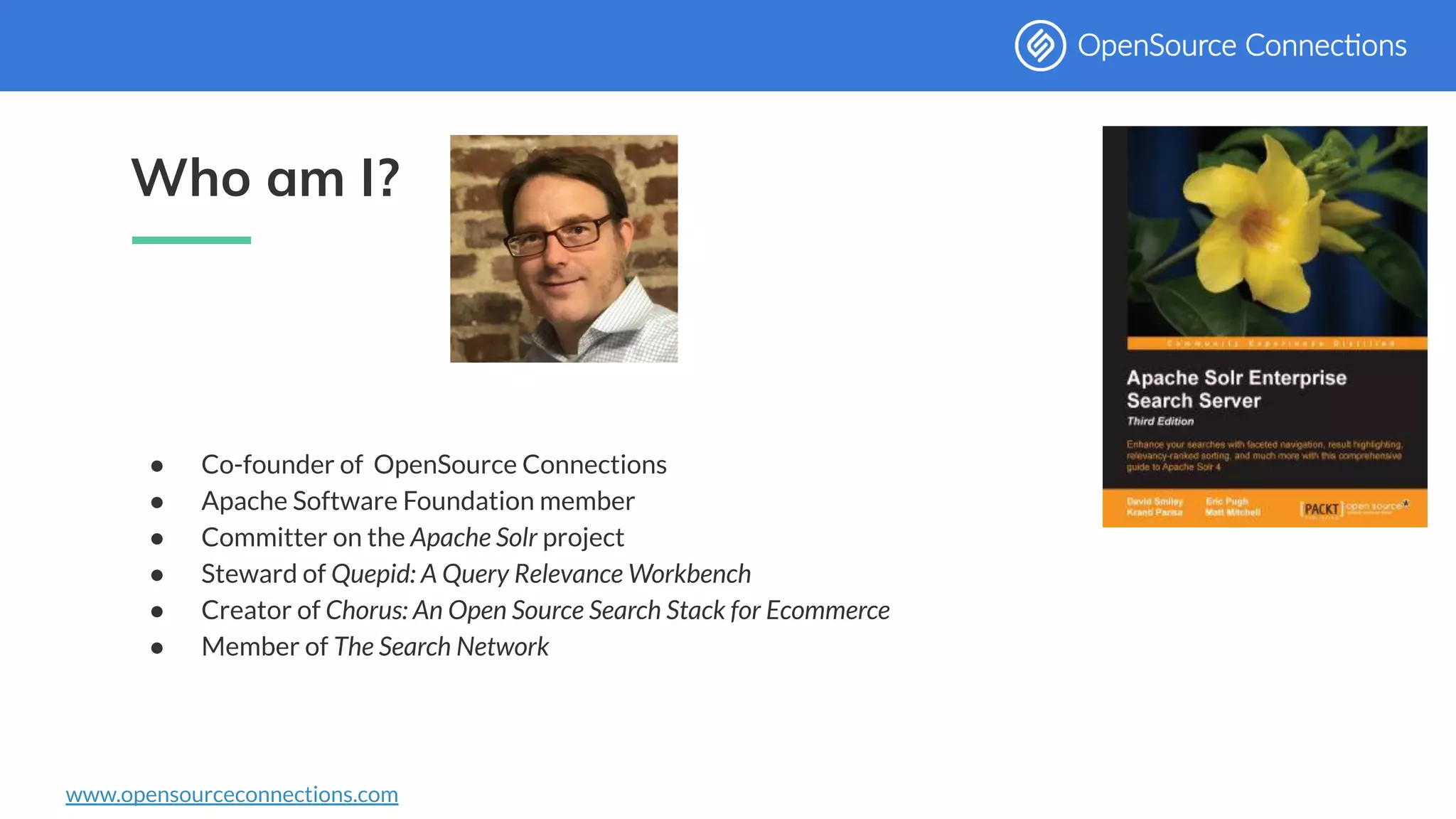 www.opensourceconnections.com
Who am I?
● Co-founder of OpenSource Connections
● Apache Software Foundation member
● Committer on the Apache Solr project
● Steward of Quepid: A Query Relevance Workbench
● Creator of Chorus: An Open Source Search Stack for Ecommerce
● Member of The Search Network
 