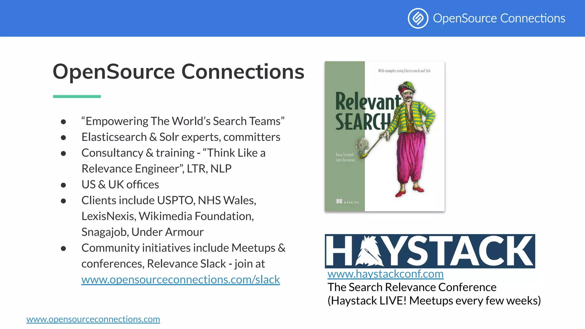 www.opensourceconnections.com
OpenSource Connections
● “Empowering The World’s Search Teams”
● Elasticsearch & Solr experts, committers
● Consultancy & training - “Think Like a
Relevance Engineer”, LTR, NLP
● US & UK ofﬁces
● Clients include USPTO, NHS Wales,
LexisNexis, Wikimedia Foundation,
Snagajob, Under Armour
● Community initiatives include Meetups &
conferences, Relevance Slack - join at
www.opensourceconnections.com/slack
www.haystackconf.com
The Search Relevance Conference
(Haystack LIVE! Meetups every few weeks)
 