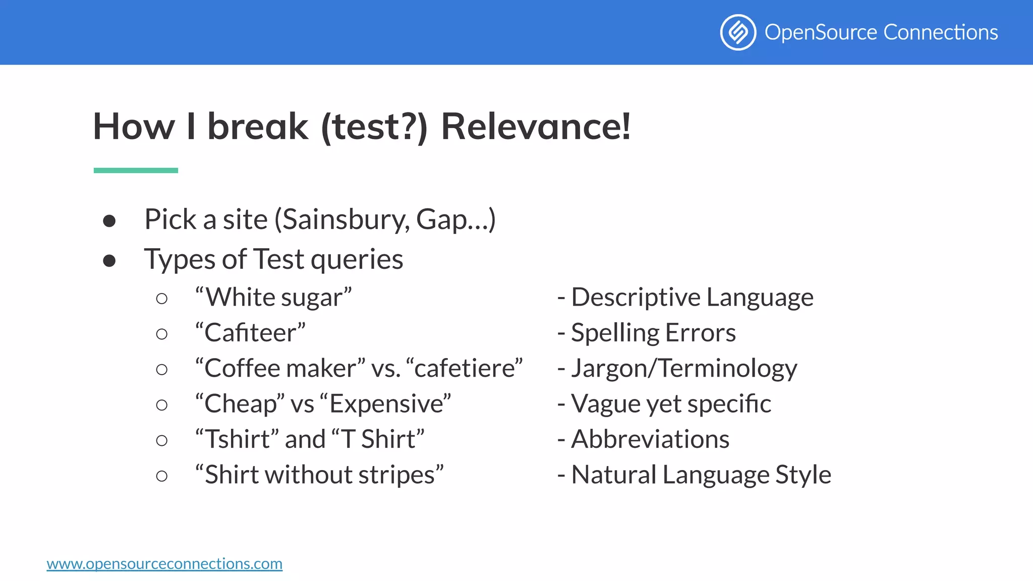 www.opensourceconnections.com
How I break (test?) Relevance!
● Pick a site (Sainsbury, Gap…)
● Types of Test queries
○ “White sugar” - Descriptive Language
○ “Caﬁteer” - Spelling Errors
○ “Coffee maker” vs. “cafetiere” - Jargon/Terminology
○ “Cheap” vs “Expensive” - Vague yet speciﬁc
○ “Tshirt” and “T Shirt” - Abbreviations
○ “Shirt without stripes” - Natural Language Style
 