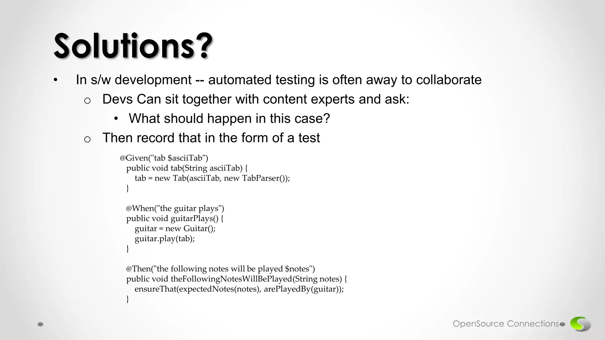 • In s/w development -- automated testing is often away to collaborate
o Devs Can sit together with content experts and ask:
• What should happen in this case?
o Then record that in the form of a test
Solutions?
@Given("tab $asciiTab")
public void tab(String asciiTab) {
tab = new Tab(asciiTab, new TabParser());
}
@When("the guitar plays")
public void guitarPlays() {
guitar = new Guitar();
guitar.play(tab);
}
@Then("the following notes will be played $notes")
public void theFollowingNotesWillBePlayed(String notes) {
ensureThat(expectedNotes(notes), arePlayedBy(guitar));
}
OpenSource Connections
 