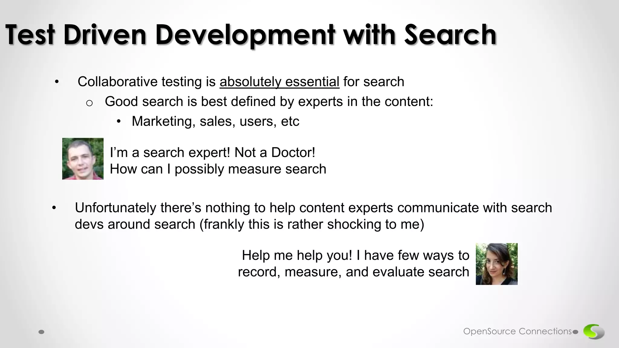 • Collaborative testing is absolutely essential for search
o Good search is best defined by experts in the content:
• Marketing, sales, users, etc
Test Driven Development with Search
I’m a search expert! Not a Doctor!
How can I possibly measure search
Help me help you! I have few ways to
record, measure, and evaluate search
• Unfortunately there’s nothing to help content experts communicate with search
devs around search (frankly this is rather shocking to me)
OpenSource Connections
 
