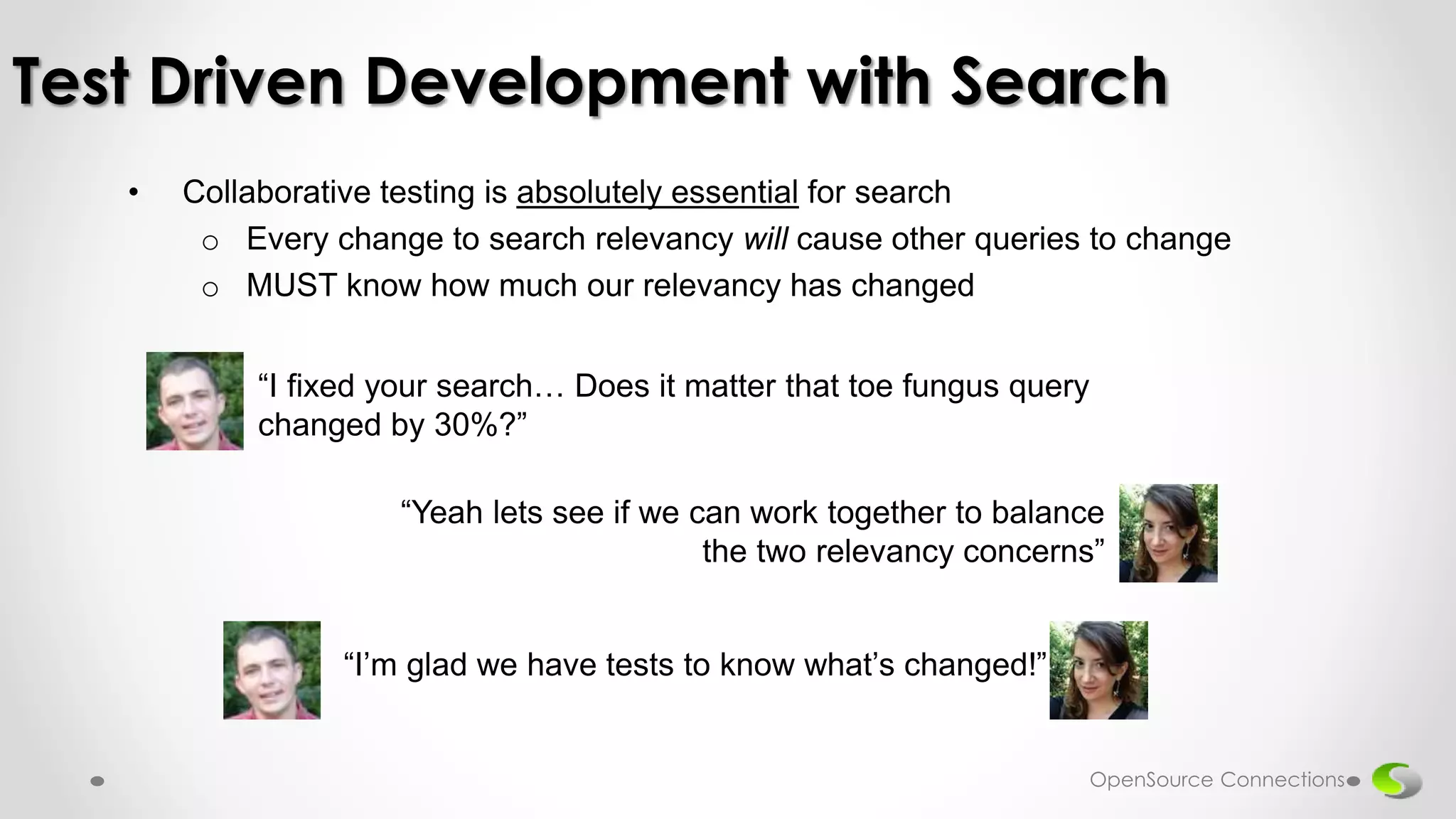 • Collaborative testing is absolutely essential for search
o Every change to search relevancy will cause other queries to change
o MUST know how much our relevancy has changed
Test Driven Development with Search
“I fixed your search… Does it matter that toe fungus query
changed by 30%?”
“Yeah lets see if we can work together to balance
the two relevancy concerns”
“I’m glad we have tests to know what’s changed!”
OpenSource Connections
 