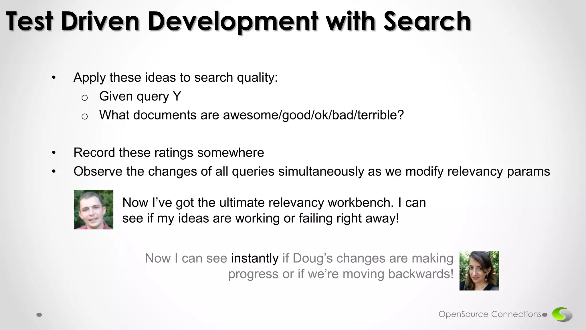 • Apply these ideas to search quality:
o Given query Y
o What documents are awesome/good/ok/bad/terrible?
• Record these ratings somewhere
• Observe the changes of all queries simultaneously as we modify relevancy params
Test Driven Development with Search
Now I’ve got the ultimate relevancy workbench. I can
see if my ideas are working or failing right away!
Now I can see instantly if Doug’s changes are making
progress or if we’re moving backwards!
OpenSource Connections
 